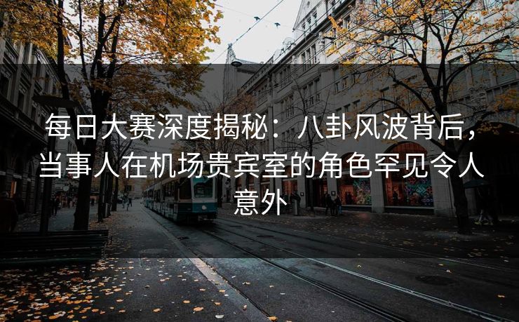每日大赛深度揭秘：八卦风波背后，当事人在机场贵宾室的角色罕见令人意外