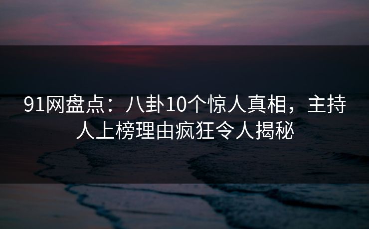 91网盘点：八卦10个惊人真相，主持人上榜理由疯狂令人揭秘