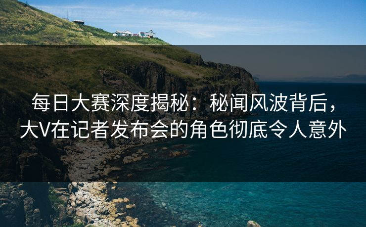 每日大赛深度揭秘：秘闻风波背后，大V在记者发布会的角色彻底令人意外