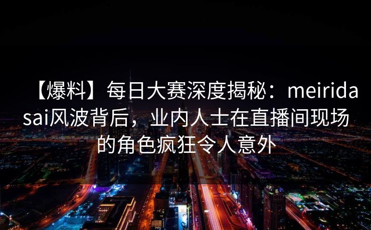 【爆料】每日大赛深度揭秘：meiridasai风波背后，业内人士在直播间现场的角色疯狂令人意外