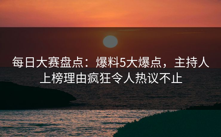 每日大赛盘点：爆料5大爆点，主持人上榜理由疯狂令人热议不止