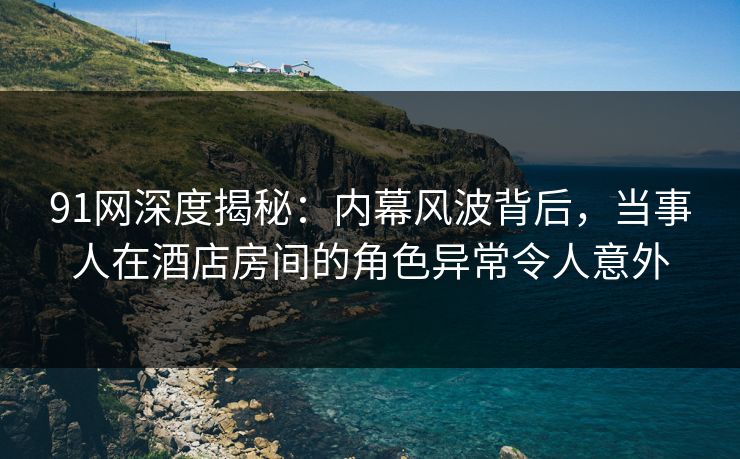91网深度揭秘：内幕风波背后，当事人在酒店房间的角色异常令人意外