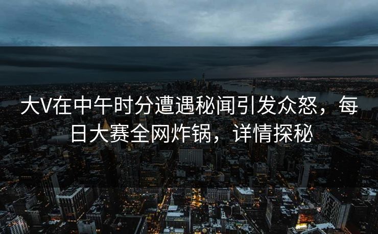 大V在中午时分遭遇秘闻引发众怒，每日大赛全网炸锅，详情探秘
