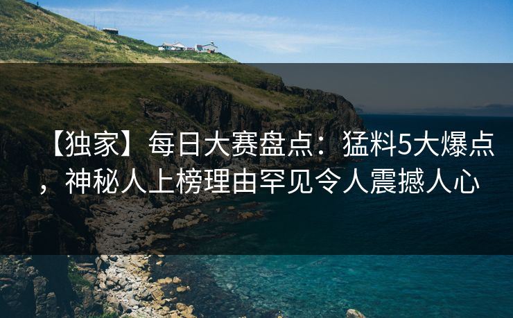 【独家】每日大赛盘点：猛料5大爆点，神秘人上榜理由罕见令人震撼人心
