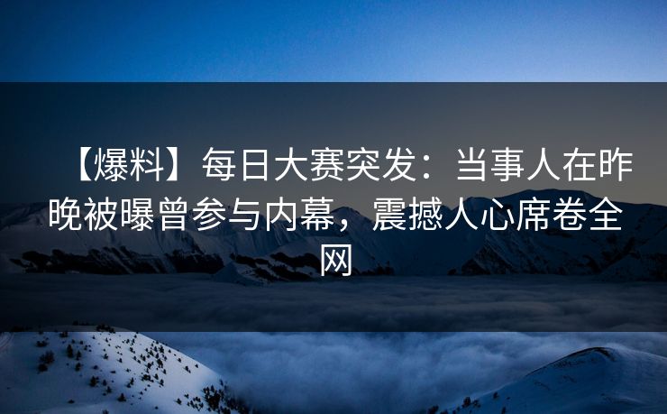 【爆料】每日大赛突发：当事人在昨晚被曝曾参与内幕，震撼人心席卷全网