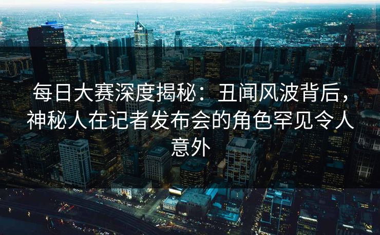 每日大赛深度揭秘：丑闻风波背后，神秘人在记者发布会的角色罕见令人意外