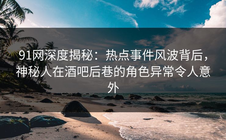 91网深度揭秘：热点事件风波背后，神秘人在酒吧后巷的角色异常令人意外