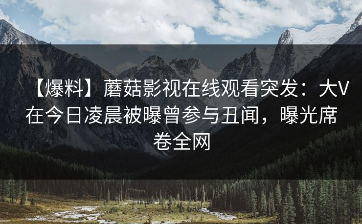 【爆料】蘑菇影视在线观看突发：大V在今日凌晨被曝曾参与丑闻，曝光席卷全网