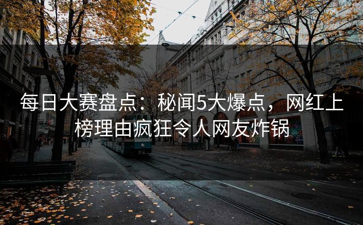 每日大赛盘点：秘闻5大爆点，网红上榜理由疯狂令人网友炸锅