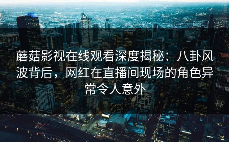 蘑菇影视在线观看深度揭秘：八卦风波背后，网红在直播间现场的角色异常令人意外