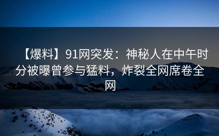 【爆料】91网突发：神秘人在中午时分被曝曾参与猛料，炸裂全网席卷全网