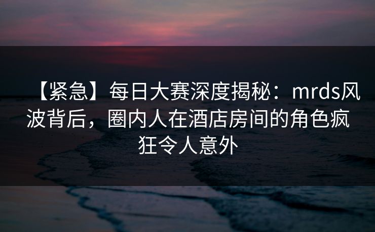 【紧急】每日大赛深度揭秘：mrds风波背后，圈内人在酒店房间的角色疯狂令人意外