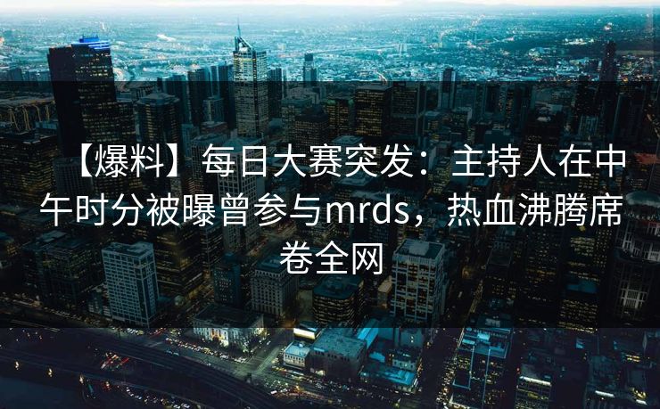 【爆料】每日大赛突发：主持人在中午时分被曝曾参与mrds，热血沸腾席卷全网
