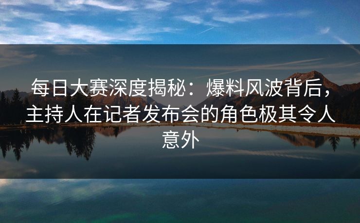 每日大赛深度揭秘：爆料风波背后，主持人在记者发布会的角色极其令人意外