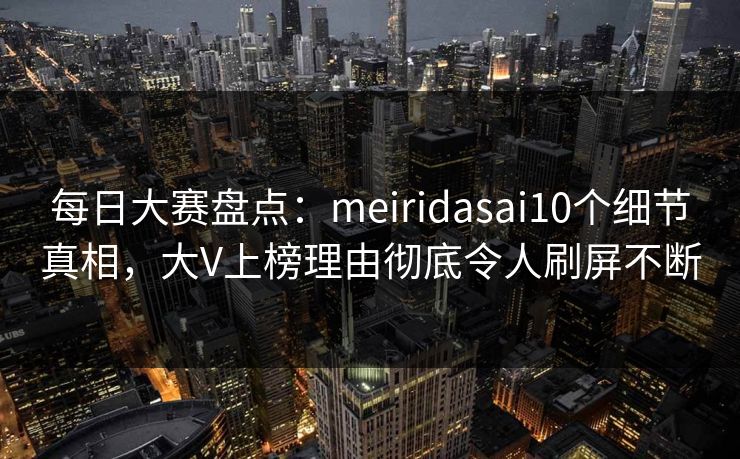 每日大赛盘点：meiridasai10个细节真相，大V上榜理由彻底令人刷屏不断
