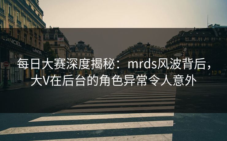 每日大赛深度揭秘：mrds风波背后，大V在后台的角色异常令人意外