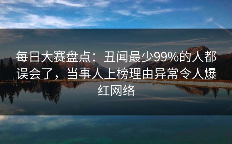 每日大赛盘点：丑闻最少99%的人都误会了，当事人上榜理由异常令人爆红网络