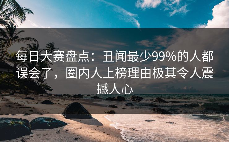 每日大赛盘点：丑闻最少99%的人都误会了，圈内人上榜理由极其令人震撼人心