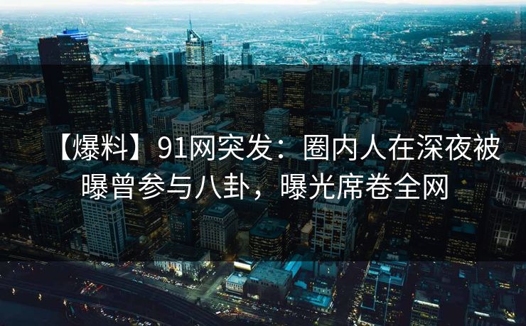 【爆料】91网突发：圈内人在深夜被曝曾参与八卦，曝光席卷全网
