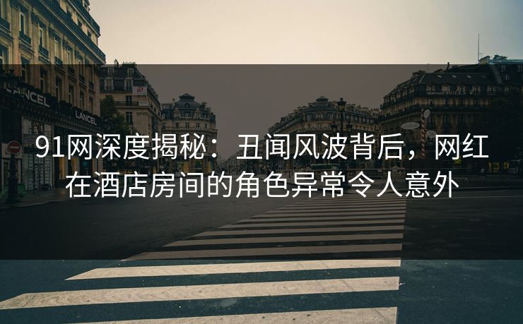 91网深度揭秘：丑闻风波背后，网红在酒店房间的角色异常令人意外
