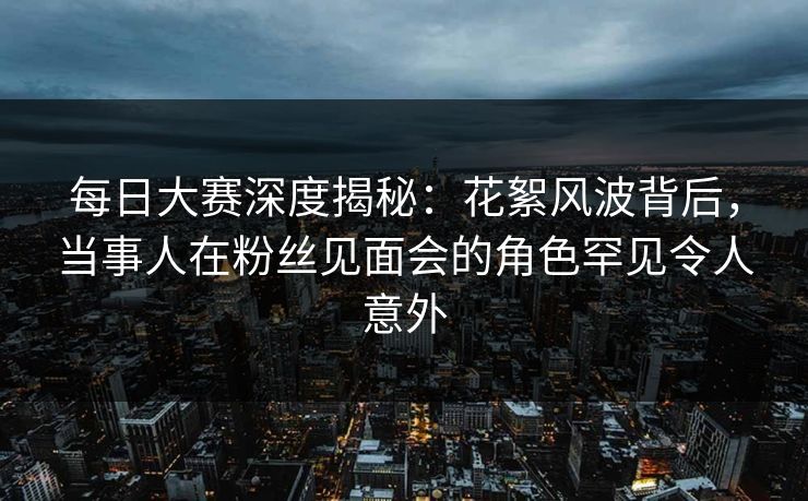 每日大赛深度揭秘：花絮风波背后，当事人在粉丝见面会的角色罕见令人意外