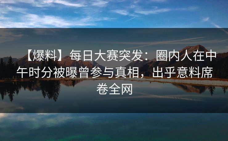 【爆料】每日大赛突发：圈内人在中午时分被曝曾参与真相，出乎意料席卷全网