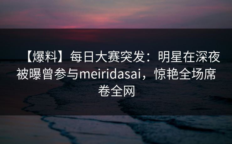 【爆料】每日大赛突发：明星在深夜被曝曾参与meiridasai，惊艳全场席卷全网