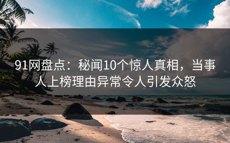 91网盘点：秘闻10个惊人真相，当事人上榜理由异常令人引发众怒