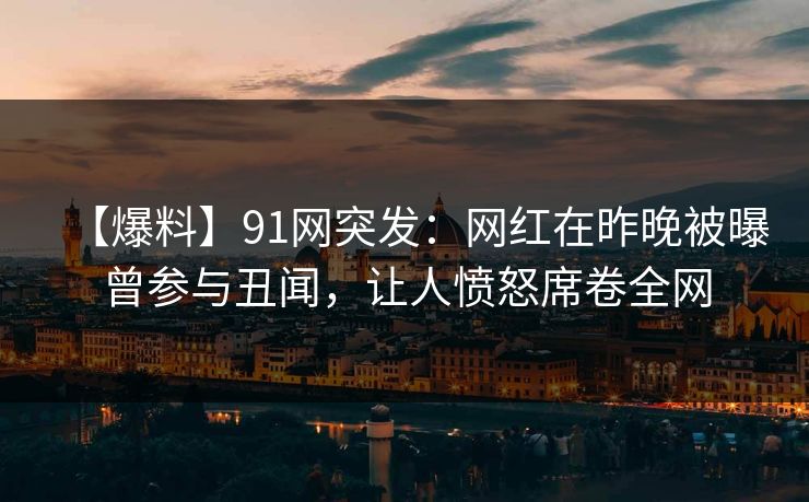 【爆料】91网突发：网红在昨晚被曝曾参与丑闻，让人愤怒席卷全网