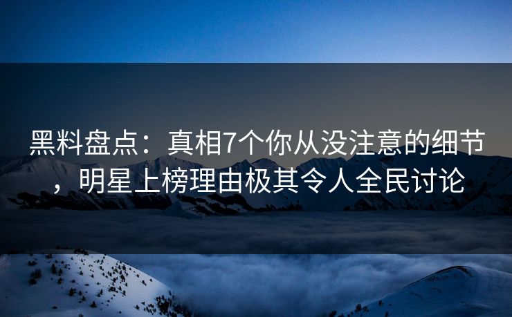 黑料盘点：真相7个你从没注意的细节，明星上榜理由极其令人全民讨论