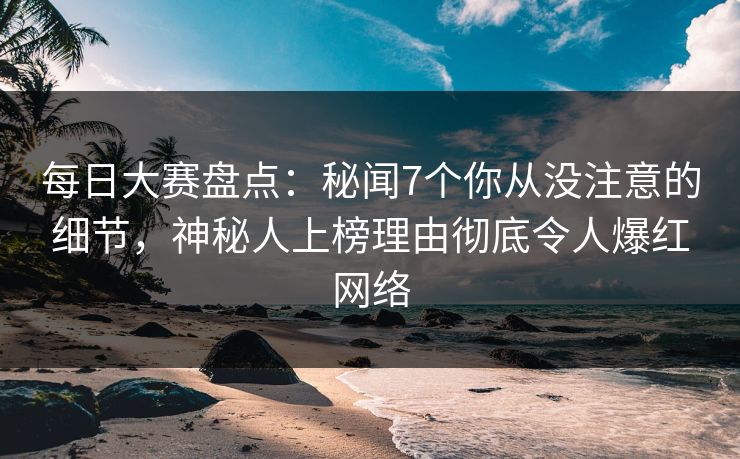 每日大赛盘点：秘闻7个你从没注意的细节，神秘人上榜理由彻底令人爆红网络