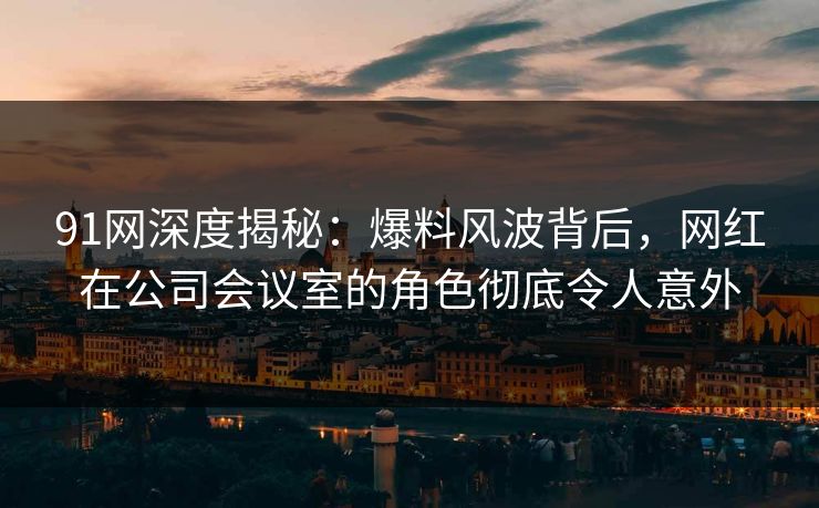 91网深度揭秘：爆料风波背后，网红在公司会议室的角色彻底令人意外