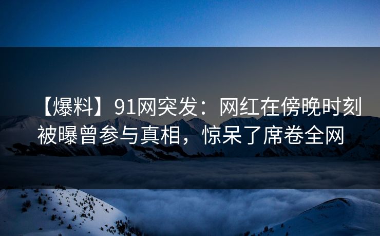 【爆料】91网突发：网红在傍晚时刻被曝曾参与真相，惊呆了席卷全网