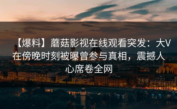 【爆料】蘑菇影视在线观看突发：大V在傍晚时刻被曝曾参与真相，震撼人心席卷全网