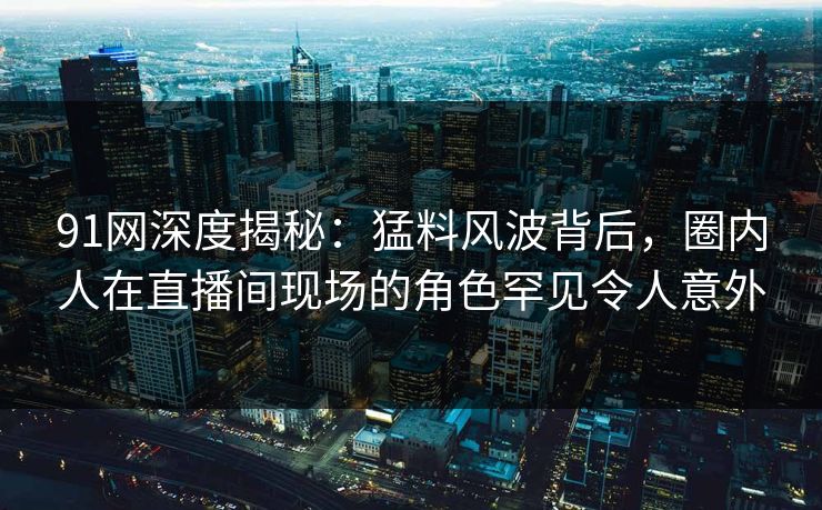91网深度揭秘：猛料风波背后，圈内人在直播间现场的角色罕见令人意外
