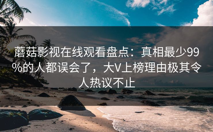蘑菇影视在线观看盘点：真相最少99%的人都误会了，大V上榜理由极其令人热议不止
