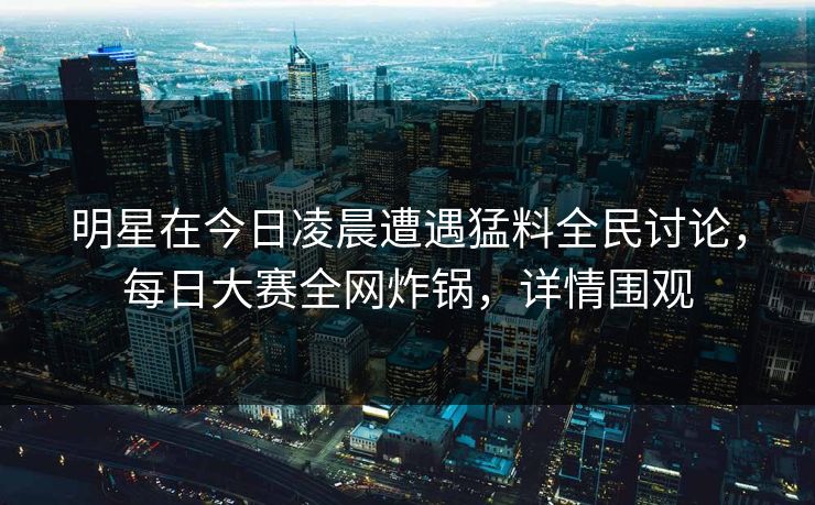 明星在今日凌晨遭遇猛料全民讨论，每日大赛全网炸锅，详情围观
