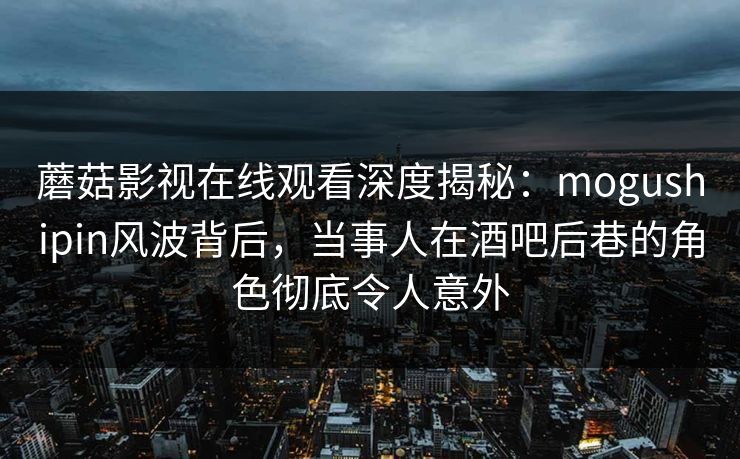 蘑菇影视在线观看深度揭秘：mogushipin风波背后，当事人在酒吧后巷的角色彻底令人意外