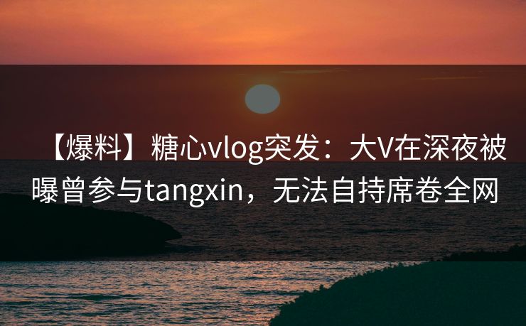【爆料】糖心vlog突发：大V在深夜被曝曾参与tangxin，无法自持席卷全网