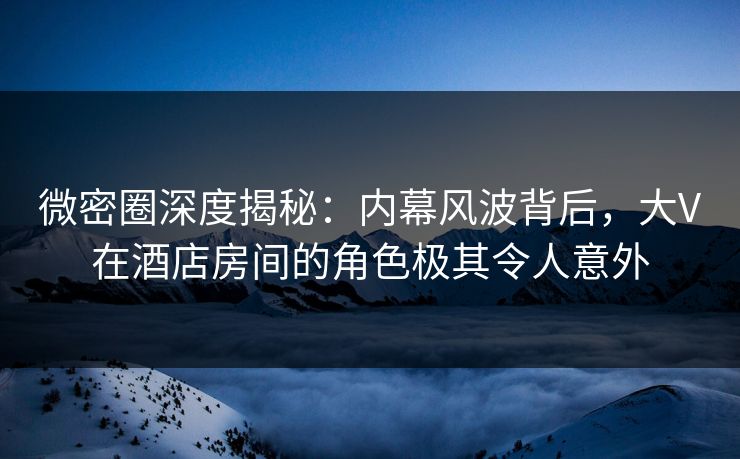 微密圈深度揭秘：内幕风波背后，大V在酒店房间的角色极其令人意外