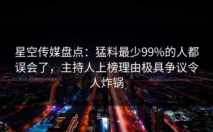 星空传媒盘点：猛料最少99%的人都误会了，主持人上榜理由极具争议令人炸锅