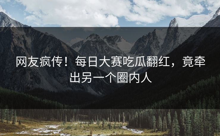 网友疯传！每日大赛吃瓜翻红，竟牵出另一个圈内人