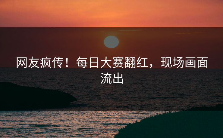 网友疯传！每日大赛翻红，现场画面流出