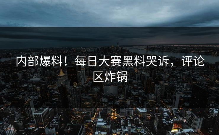 内部爆料！每日大赛黑料哭诉，评论区炸锅