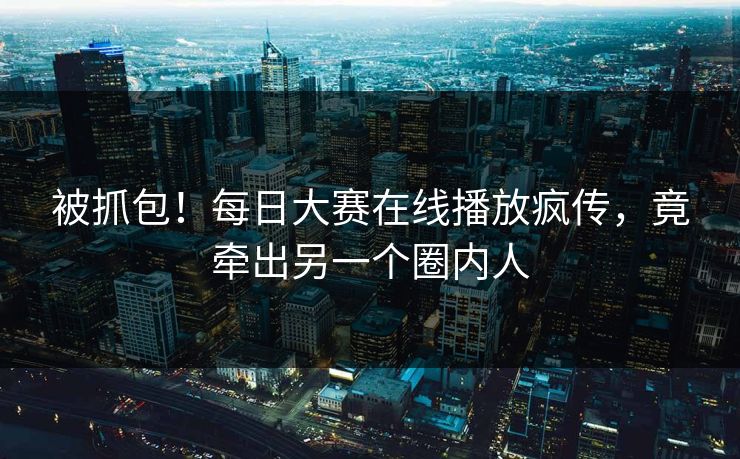 被抓包！每日大赛在线播放疯传，竟牵出另一个圈内人