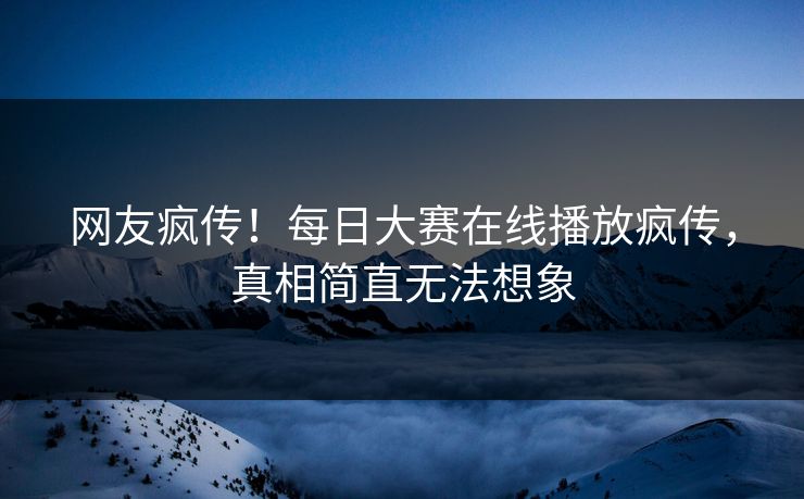 网友疯传！每日大赛在线播放疯传，真相简直无法想象