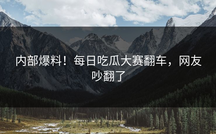 内部爆料！每日吃瓜大赛翻车，网友吵翻了