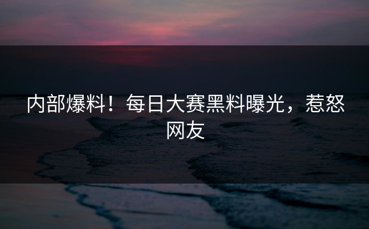 内部爆料！每日大赛黑料曝光，惹怒网友