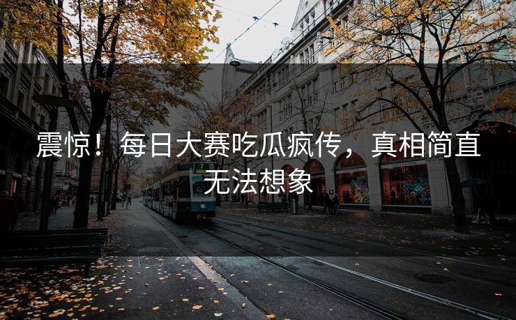 震惊！每日大赛吃瓜疯传，真相简直无法想象
