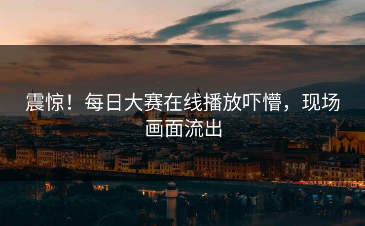 震惊！每日大赛在线播放吓懵，现场画面流出